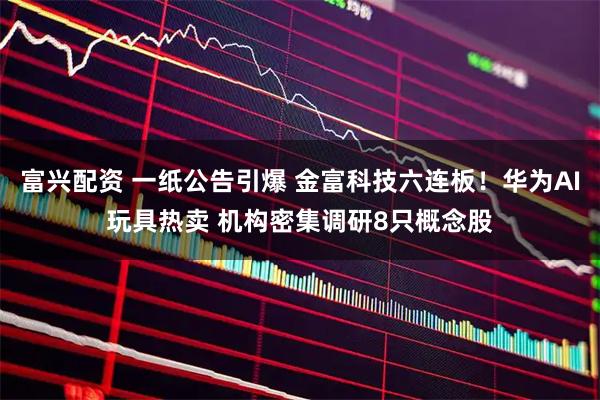 富兴配资 一纸公告引爆 金富科技六连板！华为AI玩具热卖 机构密集调研8只概念股