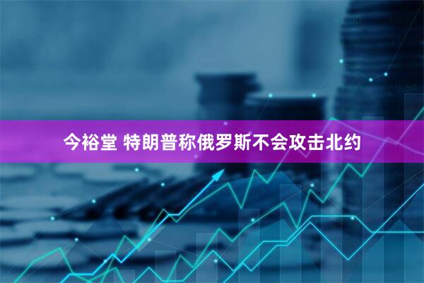 今裕堂 特朗普称俄罗斯不会攻击北约