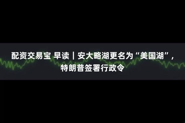配资交易宝 早读｜安大略湖更名为“美国湖”，特朗普签署行政令